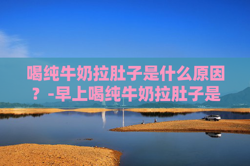 喝纯牛奶拉肚子是什么原因？-早上喝纯牛奶拉肚子是什么原因