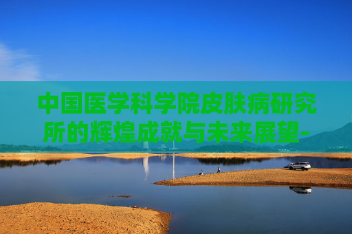 中国医学科学院皮肤病研究所的辉煌成就与未来展望-中国医学科学院皮肤病研究所蒋王庙