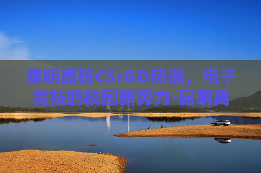 昆明高校CS:GO热潮，电子竞技的校园新势力-昆明高校排名一览表最新