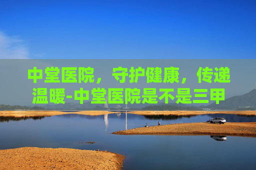 中堂医院，守护健康，传递温暖-中堂医院是不是三甲医院