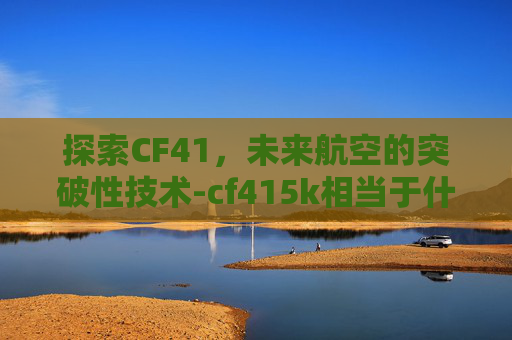 探索CF41，未来航空的突破性技术-cf415k相当于什么材质