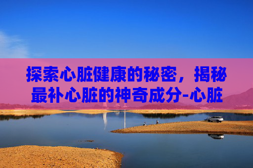 探索心脏健康的秘密，揭秘最补心脏的神奇成分-心脏求救6个信号