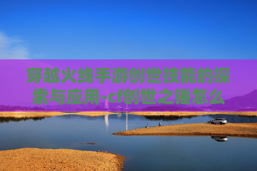 穿越火线手游创世技能的探索与应用-cf创世之锤怎么获得