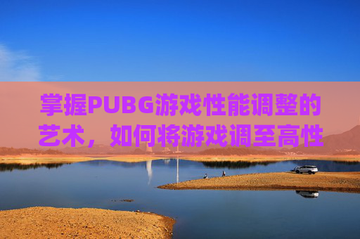 掌握PUBG游戏性能调整的艺术，如何将游戏调至高性能模式-pubg怎么设置高帧率