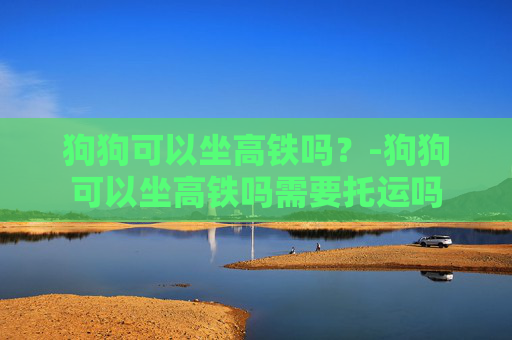 狗狗可以坐高铁吗？-狗狗可以坐高铁吗需要托运吗