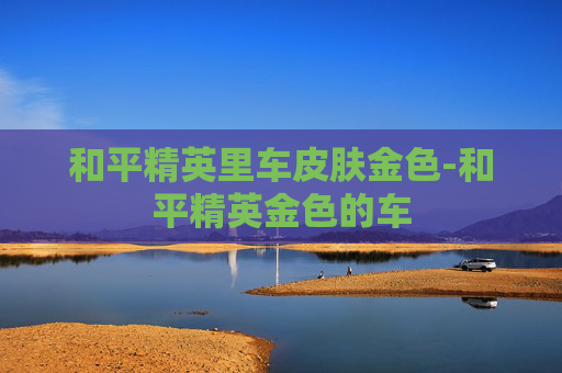 和平精英里车皮肤金色-和平精英金色的车