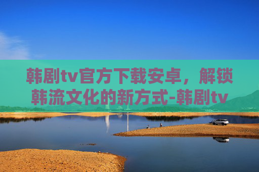 韩剧tv官方下载安卓，解锁韩流文化的新方式-韩剧tv官方下载安卓版