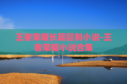 王者荣耀长篇巨制小说-王者荣耀小说合集