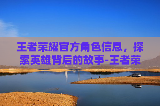 王者荣耀官方角色信息，探索英雄背后的故事-王者荣耀官网角色