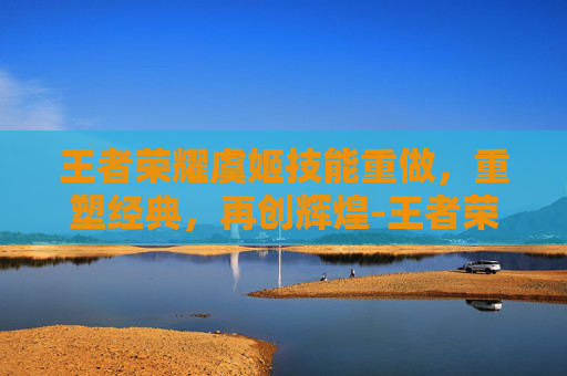 王者荣耀虞姬技能重做，重塑经典，再创辉煌-王者荣耀虞姬技能重做了吗