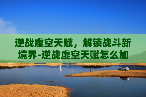 逆战虚空天赋，解锁战斗新境界-逆战虚空天赋怎么加点