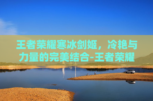 王者荣耀寒冰剑姬，冷艳与力量的完美结合-王者荣耀寒冰剑姬怎么获得