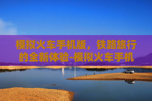 模拟火车手机版，铁路旅行的全新体验-模拟火车手机版下载