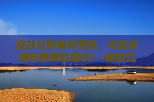 皮肤红肿瘙痒硬块，可能是哪些疾病的症状？-皮肤红肿瘙痒硬块增厚