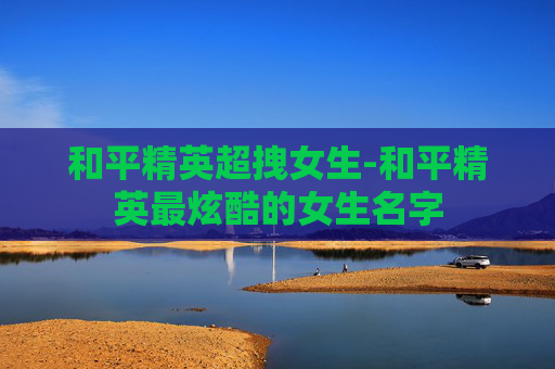 和平精英超拽女生-和平精英最炫酷的女生名字
