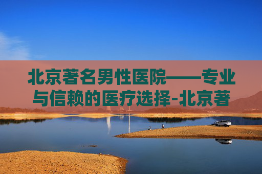 北京著名男性医院——专业与信赖的医疗选择-北京著名男性医院有哪些