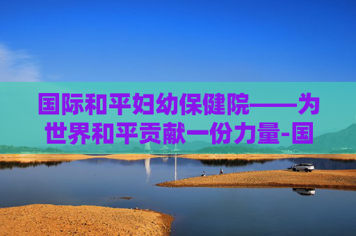 国际和平妇幼保健院——为世界和平贡献一份力量-国际和平妇幼保健院电话