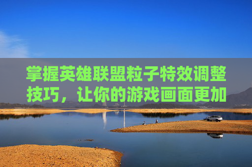 掌握英雄联盟粒子特效调整技巧，让你的游戏画面更加逼真-lol怎么调高粒子特效视频