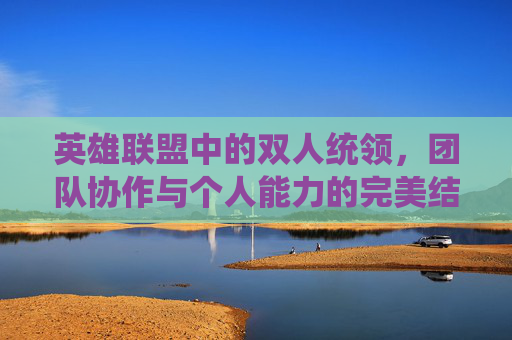 英雄联盟中的双人统领，团队协作与个人能力的完美结合-lol双人组合套路