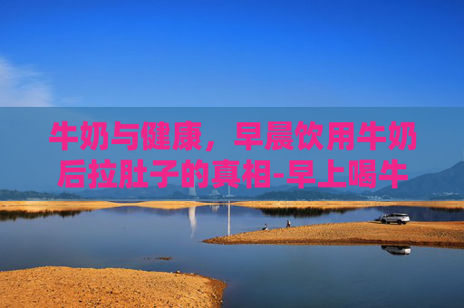 牛奶与健康，早晨饮用牛奶后拉肚子的真相-早上喝牛奶拉肚子,晚上喝不拉