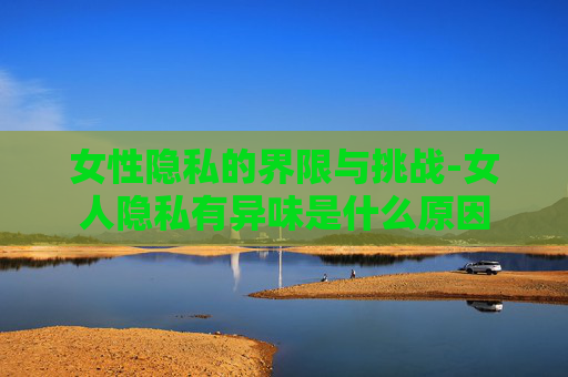 女性隐私的界限与挑战-女人隐私有异味是什么原因