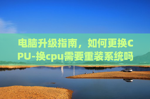 电脑升级指南，如何更换CPU-换cpu需要重装系统吗