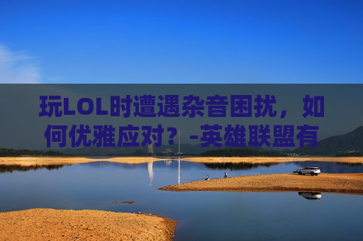玩LOL时遭遇杂音困扰，如何优雅应对？-英雄联盟有杂音怎么回事