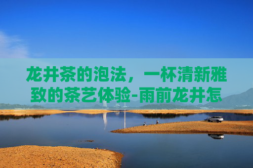 龙井茶的泡法，一杯清新雅致的茶艺体验-雨前龙井怎么泡