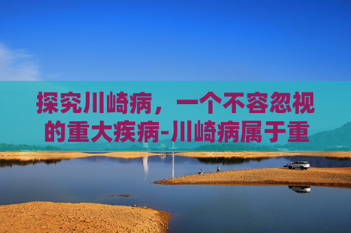 探究川崎病，一个不容忽视的重大疾病-川崎病属于重大疾病吗孩子得过川崎病可以投健康险吗