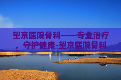望京医院骨科——专业治疗，守护健康-望京医院骨科专家名单