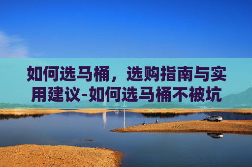如何选马桶，选购指南与实用建议-如何选马桶不被坑
