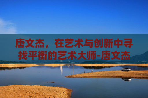 唐文杰，在艺术与创新中寻找平衡的艺术大师-唐文杰武冈
