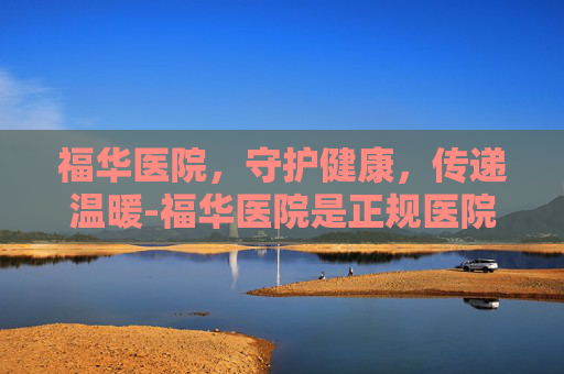 福华医院，守护健康，传递温暖-福华医院是正规医院吗