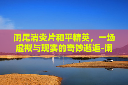 阑尾消炎片和平精英，一场虚拟与现实的奇妙邂逅-阑尾消炎片和什么药一起吃效果好