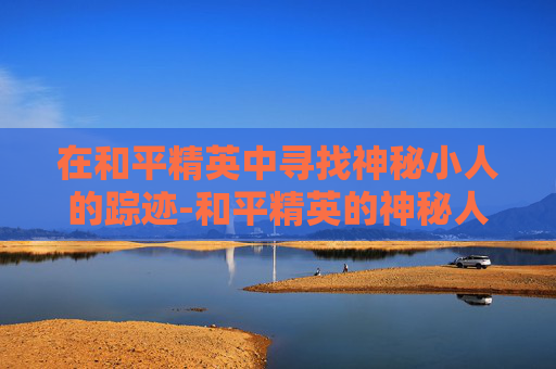 在和平精英中寻找神秘小人的踪迹-和平精英的神秘人在哪里