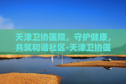 天津卫协医院，守护健康，共筑和谐社区-天津卫协医院电话