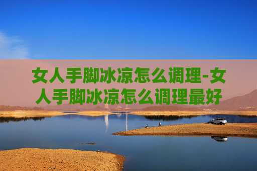 女人手脚冰凉怎么调理-女人手脚冰凉怎么调理最好