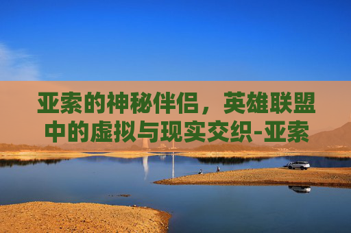 亚索的神秘伴侣，英雄联盟中的虚拟与现实交织-亚索 老婆