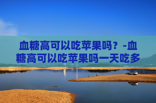 血糖高可以吃苹果吗？-血糖高可以吃苹果吗一天吃多少