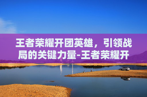 王者荣耀开团英雄，引领战局的关键力量-王者荣耀开团英雄有哪些