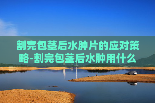 割完包茎后水肿片的应对策略-割完包茎后水肿用什么药