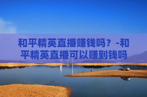 和平精英直播赚钱吗？-和平精英直播可以赚到钱吗