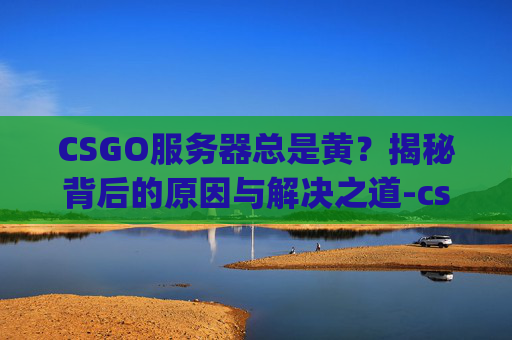 CSGO服务器总是黄？揭秘背后的原因与解决之道-csgo服务器变黄