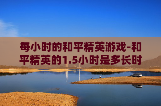 每小时的和平精英游戏-和平精英的1.5小时是多长时间