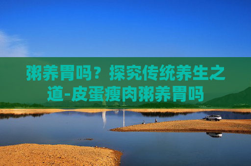 粥养胃吗？探究传统养生之道-皮蛋瘦肉粥养胃吗