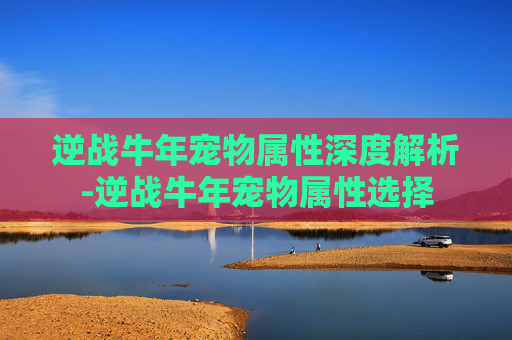 逆战牛年宠物属性深度解析-逆战牛年宠物属性选择