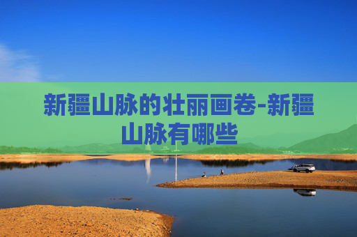 新疆山脉的壮丽画卷-新疆山脉有哪些
