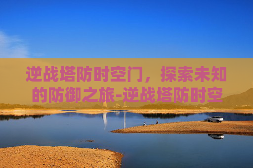 逆战塔防时空门，探索未知的防御之旅-逆战塔防时空之门