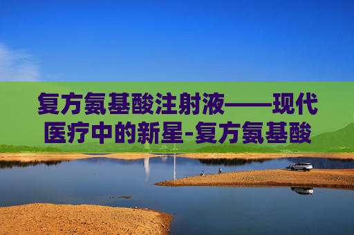 复方氨基酸注射液——现代医疗中的新星-复方氨基酸注射18aa-II