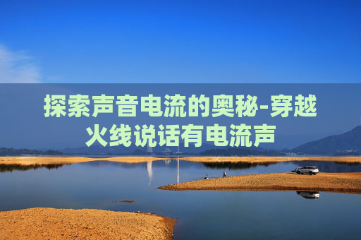 探索声音电流的奥秘-穿越火线说话有电流声